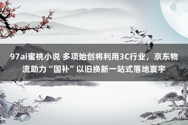 97ai蜜桃小说 多项始创将利用3C行业，京东物流助力“国补”以旧换新一站式落地寰宇