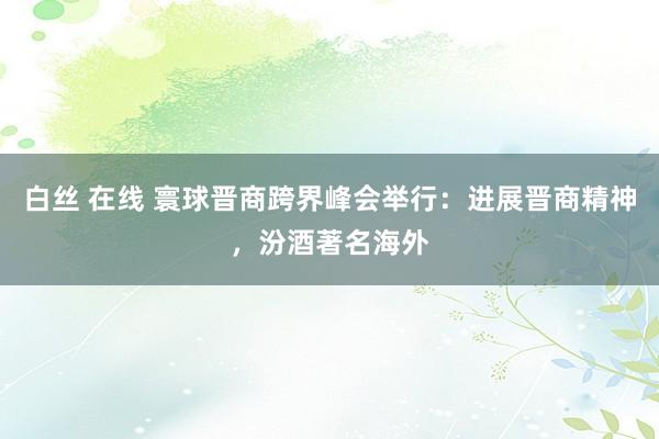 白丝 在线 寰球晋商跨界峰会举行：进展晋商精神，汾酒著名海外
