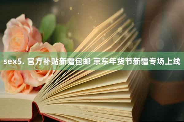 sex5. 官方补贴新疆包邮 京东年货节新疆专场上线