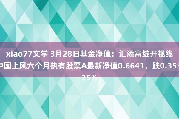 xiao77文学 3月28日基金净值：汇添富绽开视线中国上风六个月执有股票A最新净值0.6641，跌0.35%