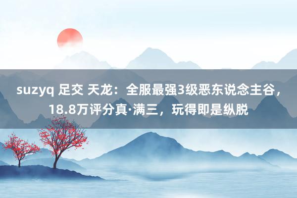 suzyq 足交 天龙：全服最强3级恶东说念主谷，18.8万评分真·满三，玩得即是纵脱