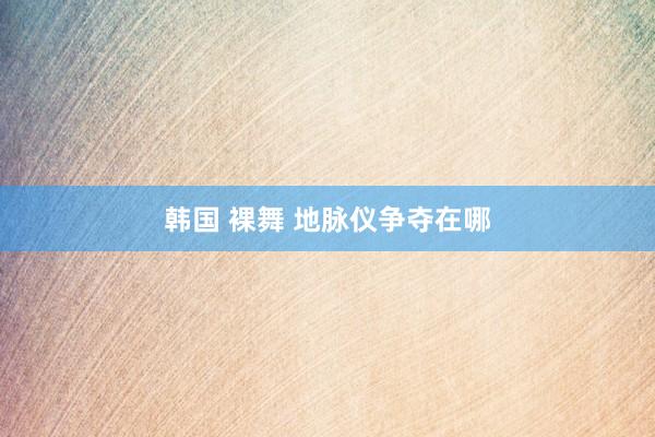 韩国 裸舞 地脉仪争夺在哪