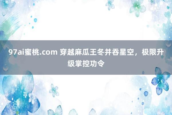 97ai蜜桃.com 穿越麻瓜王冬并吞星空，极限升级掌控功令