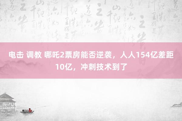 电击 调教 哪吒2票房能否逆袭，人人154亿差距10亿，冲刺技术到了