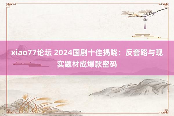 xiao77论坛 2024国剧十佳揭晓：反套路与现实题材成爆款密码