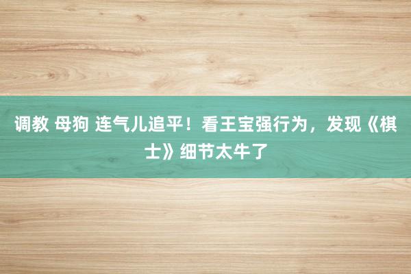 调教 母狗 连气儿追平！看王宝强行为，发现《棋士》细节太牛了