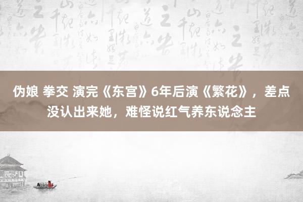 伪娘 拳交 演完《东宫》6年后演《繁花》，差点没认出来她，难怪说红气养东说念主