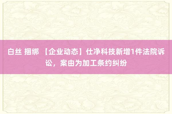 白丝 捆绑 【企业动态】仕净科技新增1件法院诉讼，案由为加工条约纠纷