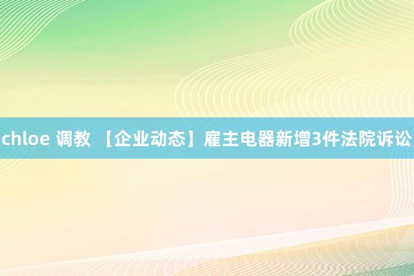 chloe 调教 【企业动态】雇主电器新增3件法院诉讼