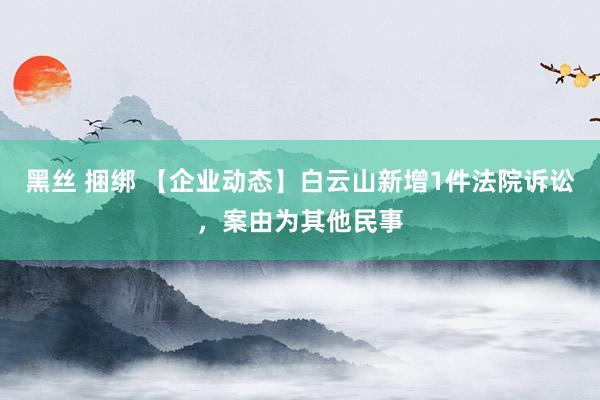 黑丝 捆绑 【企业动态】白云山新增1件法院诉讼，案由为其他民事