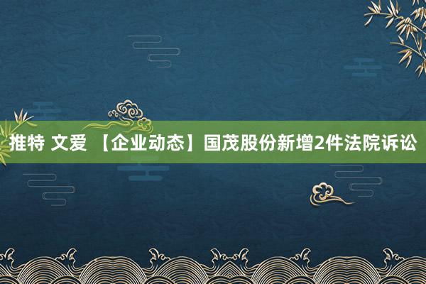 推特 文爱 【企业动态】国茂股份新增2件法院诉讼
