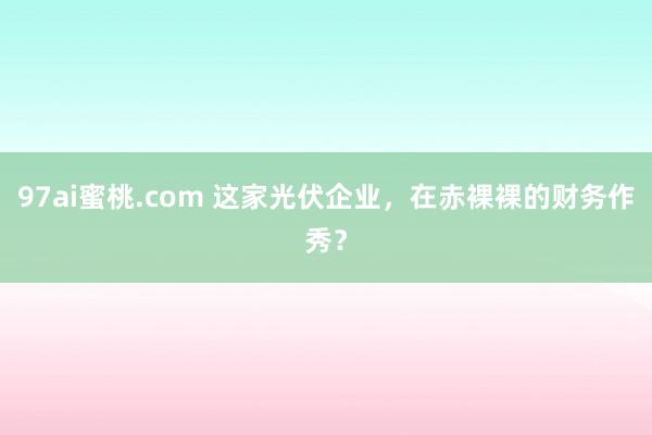 97ai蜜桃.com 这家光伏企业，在赤裸裸的财务作秀？