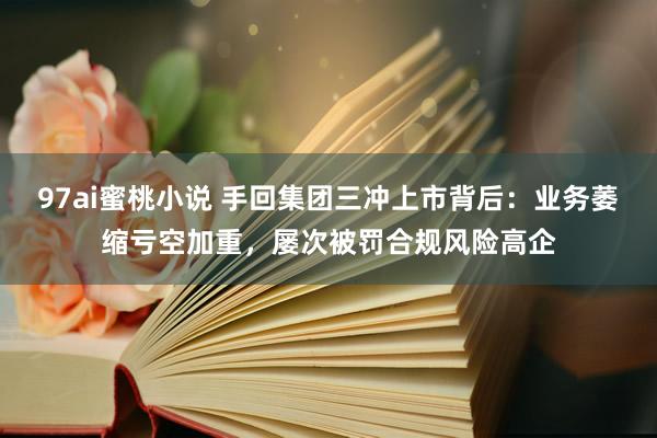 97ai蜜桃小说 手回集团三冲上市背后：业务萎缩亏空加重，屡次被罚合规风险高企