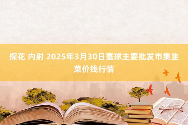 探花 内射 2025年3月30日寰球主要批发市集韭菜价钱行情