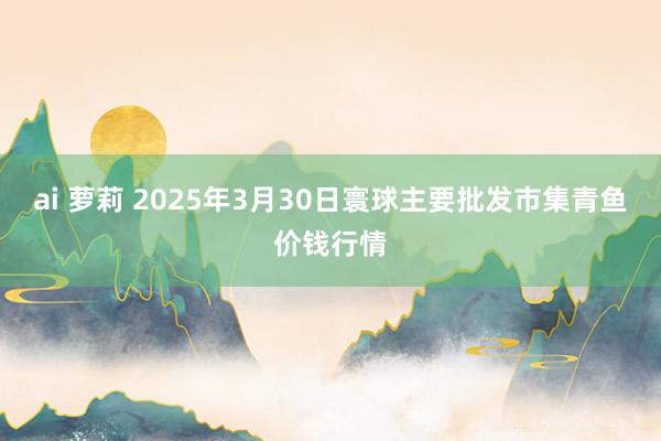 ai 萝莉 2025年3月30日寰球主要批发市集青鱼价钱行情