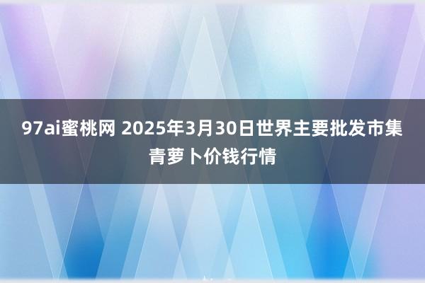 97ai蜜桃网 2025年3月30日世界主要批发市集青萝卜价钱行情