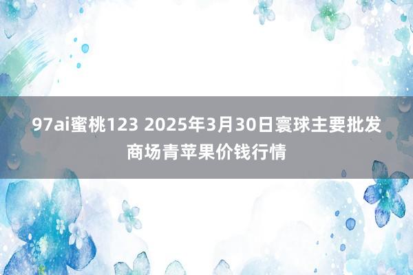 97ai蜜桃123 2025年3月30日寰球主要批发商场青苹果价钱行情