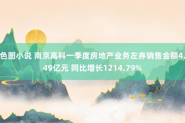 色图小说 南京高科一季度房地产业务左券销售金额4.49亿元 同比增长1214.79%