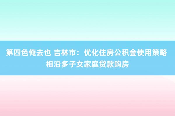 第四色俺去也 吉林市：优化住房公积金使用策略 相沿多子女家庭贷款购房