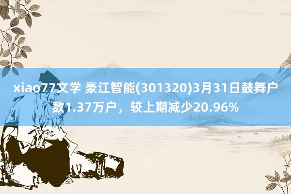 xiao77文学 豪江智能(301320)3月31日鼓舞户数1.37万户，较上期减少20.96%