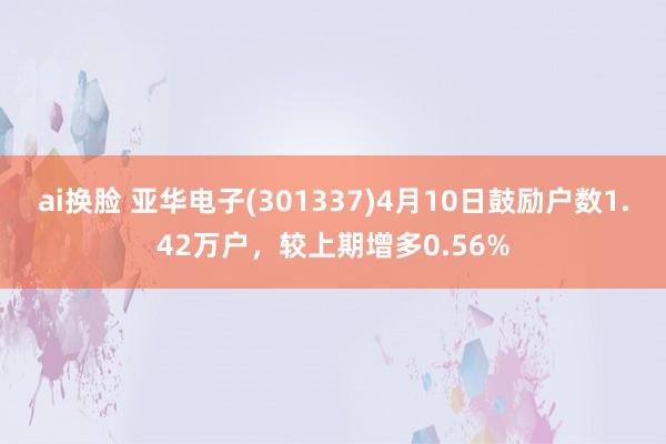 ai换脸 亚华电子(301337)4月10日鼓励户数1.42万户，较上期增多0.56%