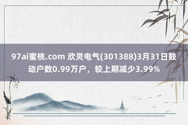 97ai蜜桃.com 欣灵电气(301388)3月31日鼓动户数0.99万户，较上期减少3.99%