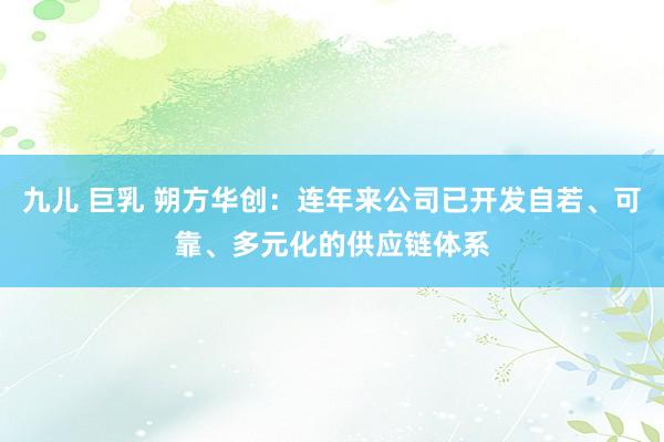 九儿 巨乳 朔方华创：连年来公司已开发自若、可靠、多元化的供应链体系