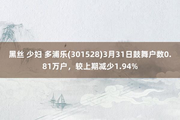 黑丝 少妇 多浦乐(301528)3月31日鼓舞户数0.81万户,较上期减少1.94%