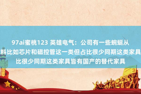 97ai蜜桃123 英雄电气：公司有一些蜿蜒从好意思国采购的原材料比如芯片和磁控管这一类但占比很少同期这类家具皆有国产的替代家具