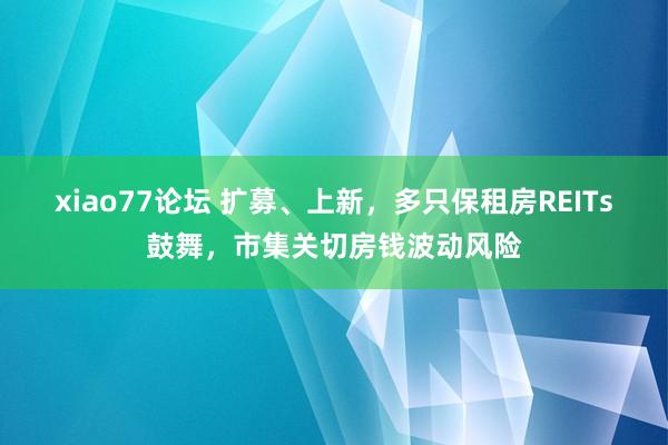 xiao77论坛 扩募、上新，多只保租房REITs鼓舞，市集关切房钱波动风险