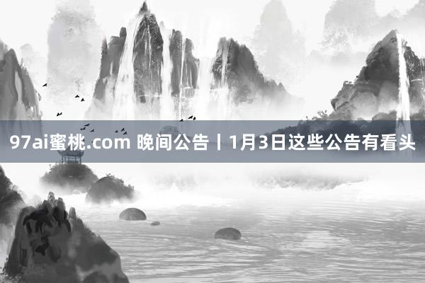 97ai蜜桃.com 晚间公告丨1月3日这些公告有看头