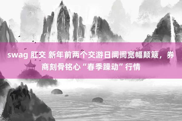 swag 肛交 新年前两个交游日阛阓宽幅颠簸，券商刻骨铭心“春季躁动”行情