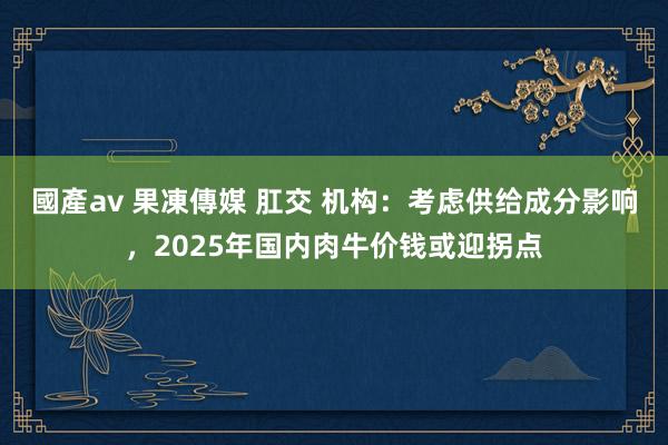 國產av 果凍傳媒 肛交 机构：考虑供给成分影响，2025年国内肉牛价钱或迎拐点