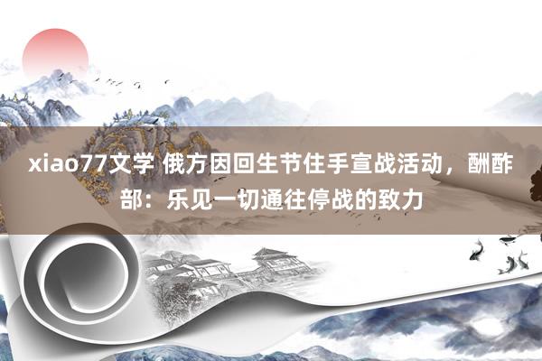 xiao77文学 俄方因回生节住手宣战活动，酬酢部：乐见一切通往停战的致力