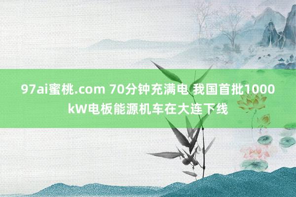 97ai蜜桃.com 70分钟充满电 我国首批1000kW电板能源机车在大连下线