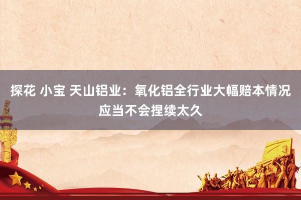 探花 小宝 天山铝业：氧化铝全行业大幅赔本情况应当不会捏续太久