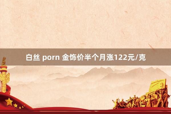 白丝 porn 金饰价半个月涨122元/克