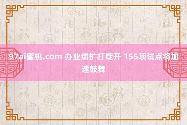 97ai蜜桃.com 办业绩扩打绽开 155项试点将加速鼓舞