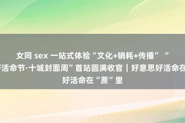 女同 sex 一站式体验“文化+销耗+传播” “好意思好活命节·十城封面周”首站圆满收官｜好意思好活命在“蔗”里