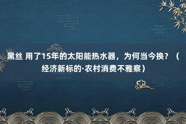 黑丝 用了15年的太阳能热水器，为何当今换？（经济新标的·农村消费不雅察）