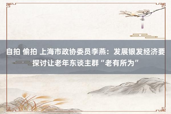 自拍 偷拍 上海市政协委员李燕：发展银发经济要探讨让老年东谈主群“老有所为”