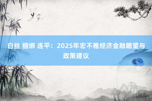 白丝 捆绑 连平：2025年宏不雅经济金融瞻望与政策建议