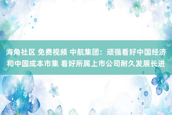 海角社区 免费视频 中航集团：顽强看好中国经济和中国成本市集 看好所属上市公司耐久发展长进