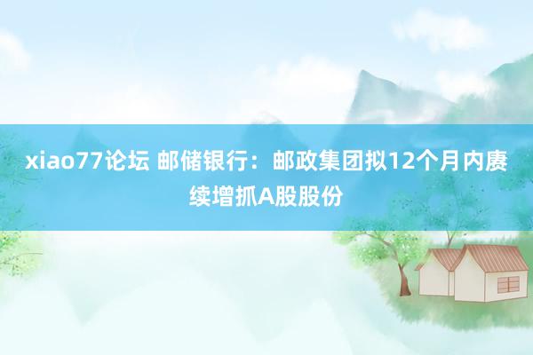 xiao77论坛 邮储银行：邮政集团拟12个月内赓续增抓A股股份