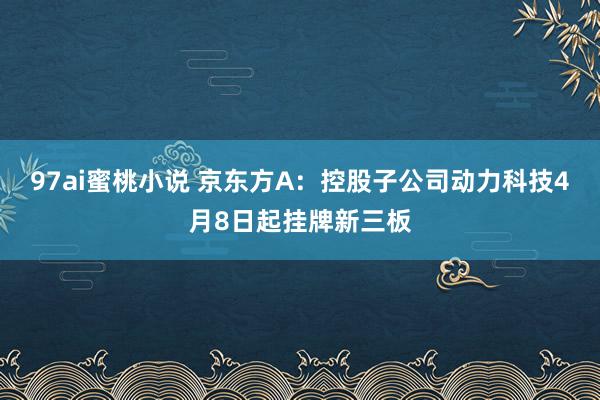 97ai蜜桃小说 京东方A：控股子公司动力科技4月8日起挂牌新三板