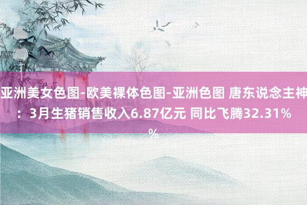 亚洲美女色图-欧美裸体色图-亚洲色图 唐东说念主神：3月生猪销售收入6.87亿元 同比飞腾32.31%
