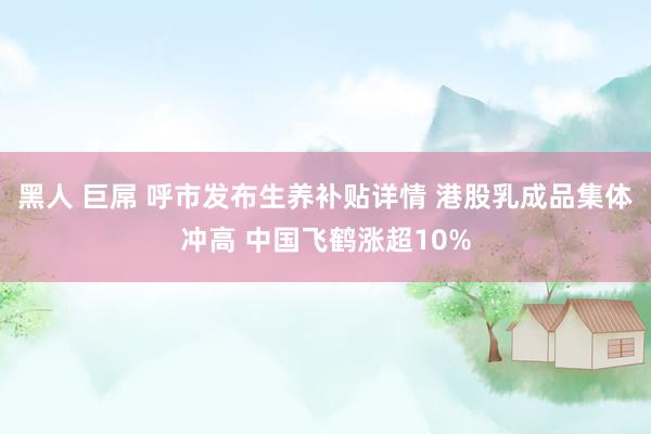 黑人 巨屌 呼市发布生养补贴详情 港股乳成品集体冲高 中国飞鹤涨超10%