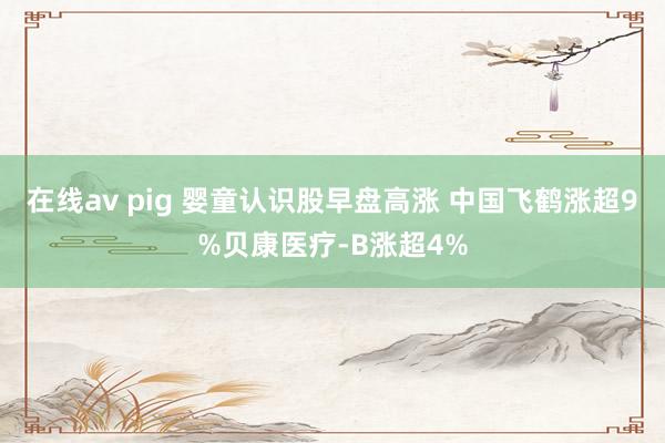 在线av pig 婴童认识股早盘高涨 中国飞鹤涨超9%贝康医疗-B涨超4%