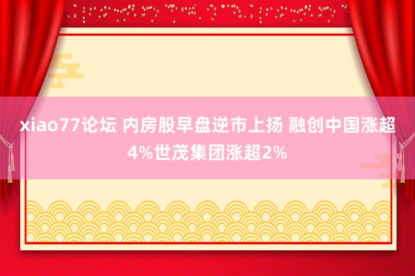 xiao77论坛 内房股早盘逆市上扬 融创中国涨超4%世茂集团涨超2%