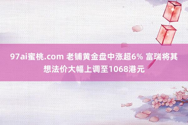 97ai蜜桃.com 老铺黄金盘中涨超6% 富瑞将其想法价大幅上调至1068港元